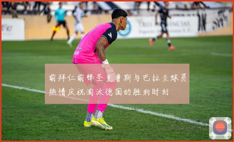 前拜仁前锋圣克鲁斯与巴拉圭球员热情庆祝淘汰德国的胜利时刻