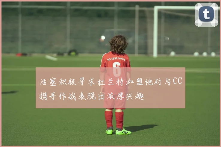 活塞积极寻求杜兰特加盟他对与CC携手作战表现出浓厚兴趣