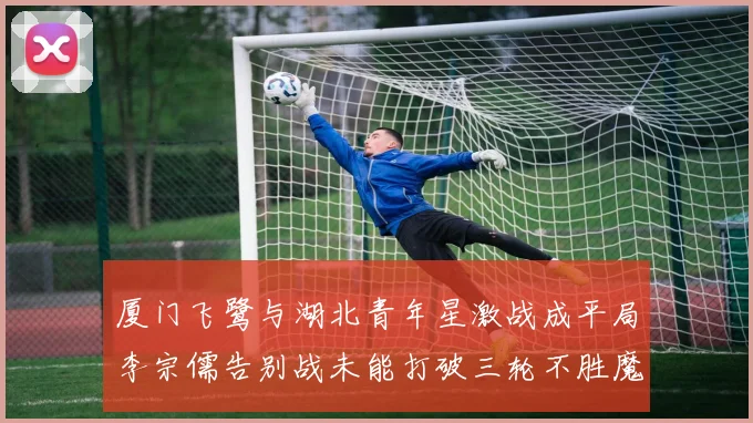厦门飞鹭与湖北青年星激战成平局李宗儒告别战未能打破三轮不胜魔咒