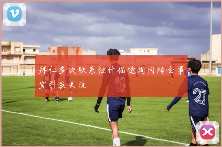 拜仁多次联系拉什福德询问转会事宜引发关注