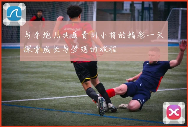 与李炮儿共度青训小将的精彩一天探索成长与梦想的旅程